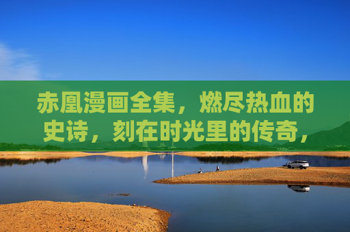 赤凰漫画全集，燃尽热血的史诗，刻在时光里的传奇，赤凰，燃尽热血的时光史诗