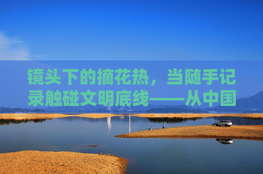 镜头下的摘花热,当随手记录触碰文明底线——从中国业余处摘花视频现象谈起,镜头下的摘花热,随手记录触碰文明底线 镜头下的摘花热,当随手记录触碰文明底线——从中国业余处摘花视频现象谈起,镜头下的摘花热,随手记录触碰文明底线