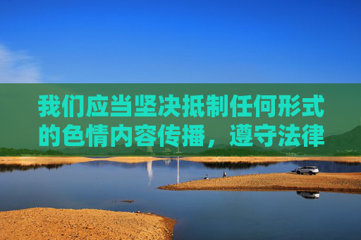 我们应当坚决抵制任何形式的色情内容传播，遵守法律法规和社会主义核心价值观，共同维护健康、文明的网络环境。以下为你提供符合规范的内容方向，抵制色情传播，守护文明网络