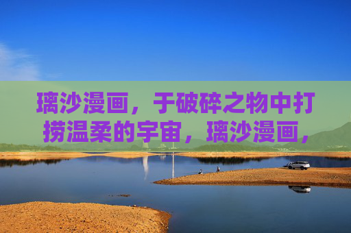 璃沙漫画,于破碎之物中打捞温柔的宇宙,璃沙漫画,于破碎之物中打捞温柔的宇宙 璃沙漫画,于破碎之物中打捞温柔的宇宙,璃沙漫画,于破碎之物中打捞温柔的宇宙