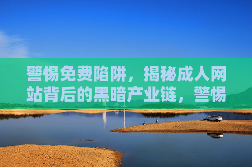 警惕免费陷阱,揭秘成人网站背后的黑暗产业链,警惕免费陷阱,成人网站背后的黑暗产业链揭秘 警惕免费陷阱,揭秘成人网站背后的黑暗产业链,警惕免费陷阱,成人网站背后的黑暗产业链揭秘
