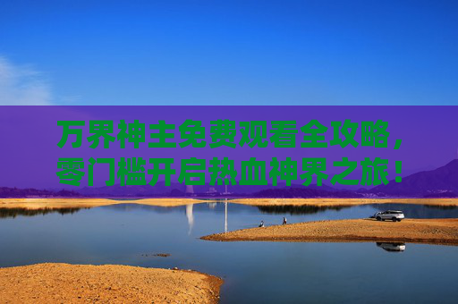 万界神主免费观看全攻略,零门槛开启热血神界之旅!万界神主免费观看全攻略,零门槛开启热血神界之旅 万界神主免费观看全攻略,零门槛开启热血神界之旅!万界神主免费观看全攻略,零门槛开启热血神界之旅