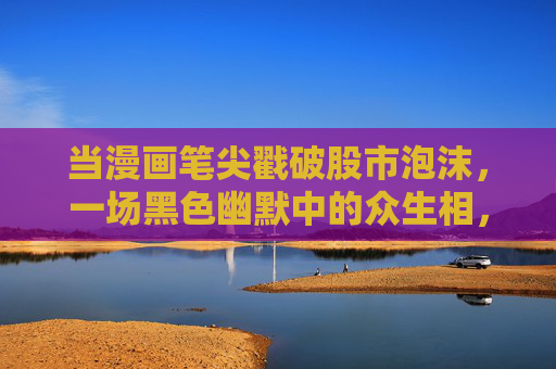 当漫画笔尖戳破股市泡沫,一场黑色幽默中的众生相,漫画笔尖戳破股市泡沫,黑色幽默众生相 当漫画笔尖戳破股市泡沫,一场黑色幽默中的众生相,漫画笔尖戳破股市泡沫,黑色幽默众生相
