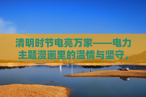 清明时节电亮万家——电力主题漫画里的温情与坚守，清明电亮万家——电力温情坚守