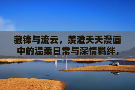 藏锋与流云,羡澄天天漫画中的温柔日常与深情羁绊,藏锋流云,温柔日常与深情羁绊 藏锋与流云,羡澄天天漫画中的温柔日常与深情羁绊,藏锋流云,温柔日常与深情羁绊