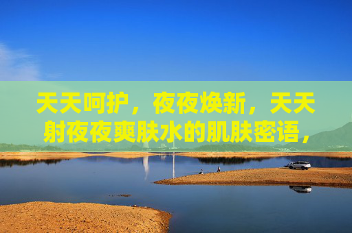 天天呵护,夜夜焕新,天天射夜夜爽肤水的肌肤密语,爽肤水的日夜焕新密语 天天呵护,夜夜焕新,天天射夜夜爽肤水的肌肤密语,爽肤水的日夜焕新密语