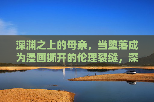 深渊之上的母亲,当堕落成为漫画撕开的伦理裂缝,深渊之上的母亲,漫画撕开的伦理裂缝 深渊之上的母亲,当堕落成为漫画撕开的伦理裂缝,深渊之上的母亲,漫画撕开的伦理裂缝