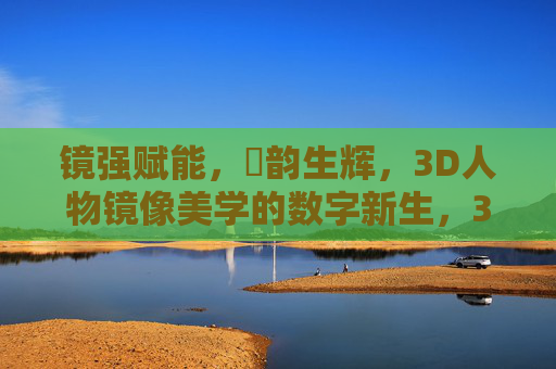 镜强赋能,㢨韵生辉,3D人物镜像美学的数字新生,3D人物镜像美学的数字新生 镜强赋能,㢨韵生辉,3D人物镜像美学的数字新生,3D人物镜像美学的数字新生