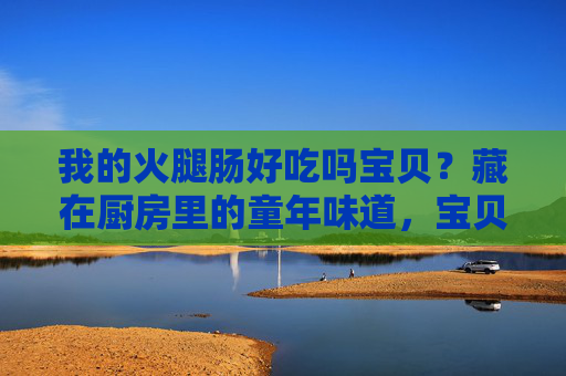 我的火腿肠好吃吗宝贝?藏在厨房里的童年味道,宝贝,这根火腿肠里有厨房的童年 我的火腿肠好吃吗宝贝?藏在厨房里的童年味道,宝贝,这根火腿肠里有厨房的童年