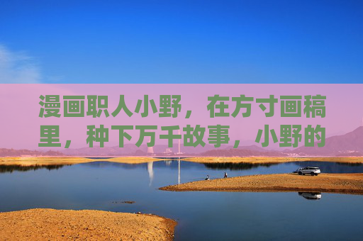 漫画职人小野,在方寸画稿里,种下万千故事,小野的方寸画稿,种下万千故事 漫画职人小野,在方寸画稿里,种下万千故事,小野的方寸画稿,种下万千故事