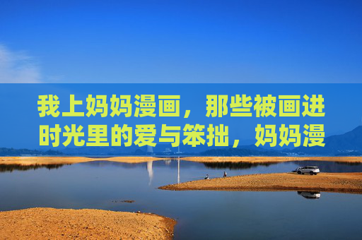 我上妈妈漫画,那些被画进时光里的爱与笨拙,妈妈漫画,时光里的爱与笨拙 我上妈妈漫画,那些被画进时光里的爱与笨拙,妈妈漫画,时光里的爱与笨拙