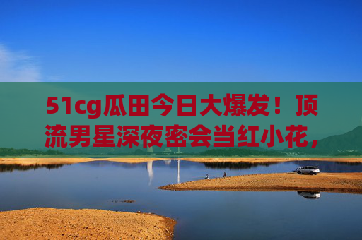 51cg瓜田今日大爆发!顶流男星深夜密会当红小花,网红塌房反转内幕速递,吃瓜群众请扶稳!51cg瓜田今日大爆发!顶流密会小花+网红塌房反转内幕速递 51cg瓜田今日大爆发!顶流男星深夜密会当红小花,网红塌房反转内幕速递,吃瓜群众请扶稳!51cg瓜田今日大爆发!顶流密会小花+网红塌房反转内幕速递