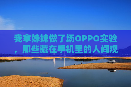 我拿妹妹做了场OPPO实验,那些藏在手机里的人间观察报告,OPPO实验,妹妹手机里的人间观察 我拿妹妹做了场OPPO实验,那些藏在手机里的人间观察报告,OPPO实验,妹妹手机里的人间观察