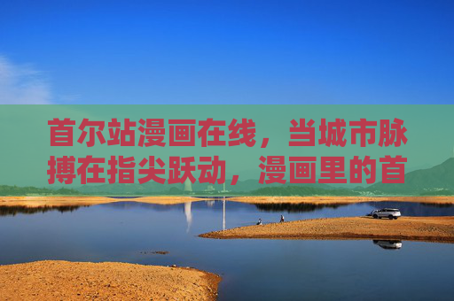 首尔站漫画在线,当城市脉搏在指尖跃动,漫画里的首尔故事永不落幕 首尔站漫画在线,当城市脉搏在指尖跃动,漫画里的首尔故事永不落幕
