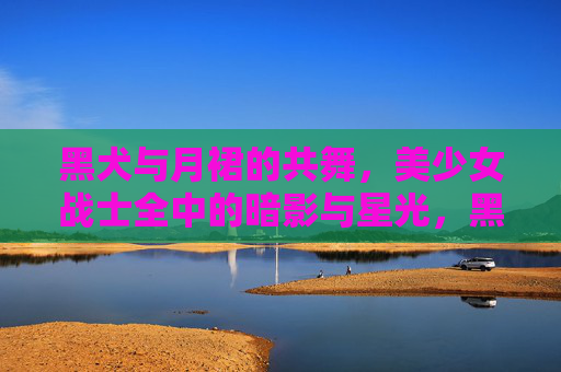 黑犬与月裙的共舞,美少女战士全中的暗影与星光,黑犬月裙共舞,美少女战士的暗影星光 黑犬与月裙的共舞,美少女战士全中的暗影与星光,黑犬月裙共舞,美少女战士的暗影星光
