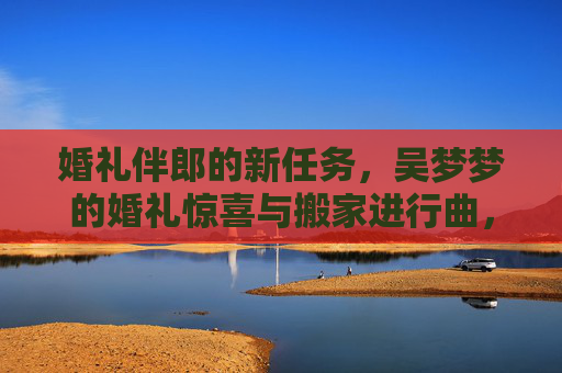 婚礼伴郎的新任务,吴梦梦的婚礼惊喜与搬家进行曲,婚礼伴郎的新任务,吴梦梦的惊喜搬家进行曲 婚礼伴郎的新任务,吴梦梦的婚礼惊喜与搬家进行曲,婚礼伴郎的新任务,吴梦梦的惊喜搬家进行曲