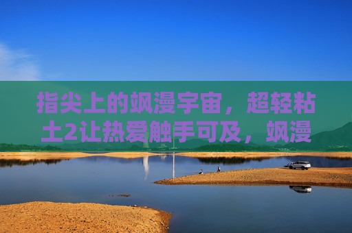 指尖上的飒漫宇宙，超轻粘土2让热爱触手可及，飒漫宇宙超轻粘土2，指尖热爱触手可及