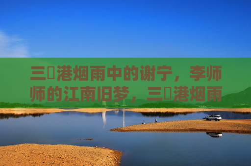 三㚫港烟雨中的谢宁,李师师的江南旧梦,三㚫港烟雨中,谢宁与李师师的江南旧梦 三㚫港烟雨中的谢宁,李师师的江南旧梦,三㚫港烟雨中,谢宁与李师师的江南旧梦