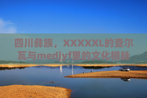四川彝族,XXXXXL的查尔瓦与medjyf里的文化根脉,四川彝族查尔瓦的文化根脉 四川彝族,XXXXXL的查尔瓦与medjyf里的文化根脉,四川彝族查尔瓦的文化根脉