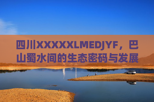 四川XXXXXLMEDJYF,巴山蜀水间的生态密码与发展新篇,巴山蜀水,生态密码与发展新篇 四川XXXXXLMEDJYF,巴山蜀水间的生态密码与发展新篇,巴山蜀水,生态密码与发展新篇