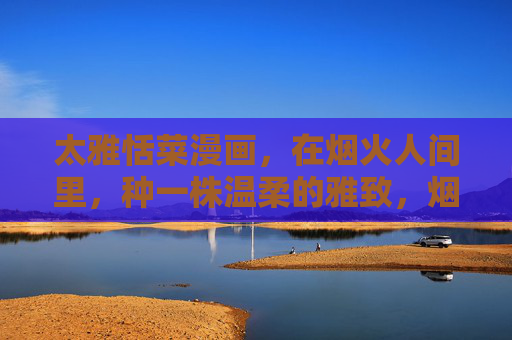 太雅恬菜漫画,在烟火人间里,种一株温柔的雅致,烟火人间里,种一株温柔的雅致 太雅恬菜漫画,在烟火人间里,种一株温柔的雅致,烟火人间里,种一株温柔的雅致