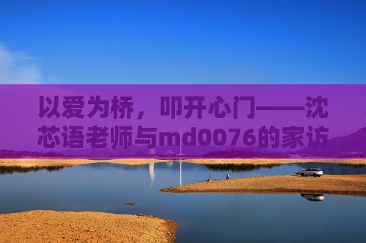 以爱为桥,叩开心门——沈芯语老师与md0076的家访故事,以爱为桥,叩开心门——沈芯语老师与md0076的家访故事 以爱为桥,叩开心门——沈芯语老师与md0076的家访故事,以爱为桥,叩开心门——沈芯语老师与md0076的家访故事