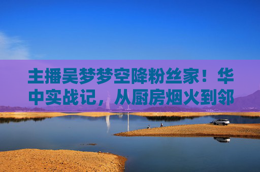 主播吴梦梦空降粉丝家!华中实战记,从厨房烟火到邻里温情,吴梦梦华中粉丝家实战记,厨房烟火暖邻里 主播吴梦梦空降粉丝家!华中实战记,从厨房烟火到邻里温情,吴梦梦华中粉丝家实战记,厨房烟火暖邻里
