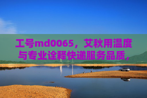 工号md0065,艾秋用温度与专业诠释快递服务品质,艾秋(md0065),温度与专业诠释快递服务品质 工号md0065,艾秋用温度与专业诠释快递服务品质,艾秋(md0065),温度与专业诠释快递服务品质