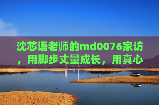 沈芯语老师的md0076家访,用脚步丈量成长,用真心温暖童心,沈芯语老师md0076家访,脚步丈量成长,真心温暖童心 沈芯语老师的md0076家访,用脚步丈量成长,用真心温暖童心,沈芯语老师md0076家访,脚步丈量成长,真心温暖童心