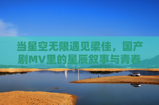当星空无限遇见梁佳,国产剧MV里的星辰叙事与青春共鸣,星空无限遇见梁佳,国产剧MV的星辰叙事与青春共鸣 当星空无限遇见梁佳,国产剧MV里的星辰叙事与青春共鸣,星空无限遇见梁佳,国产剧MV的星辰叙事与青春共鸣