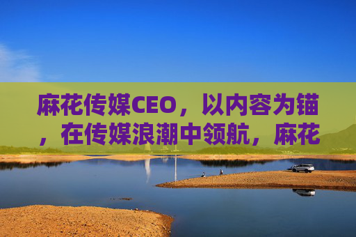 麻花传媒CEO,以内容为锚,在传媒浪潮中领航,麻花传媒CEO,以内容为锚,领航传媒浪潮 麻花传媒CEO,以内容为锚,在传媒浪潮中领航,麻花传媒CEO,以内容为锚,领航传媒浪潮