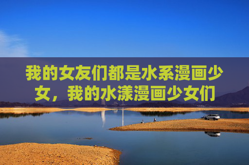 我的女友们都是水系漫画少女,我的水漾漫画少女们 我的女友们都是水系漫画少女,我的水漾漫画少女们