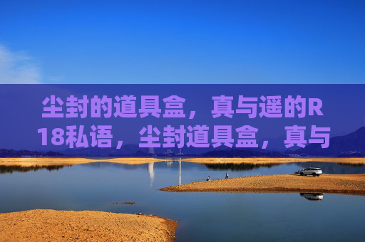 尘封的道具盒,真与遥的R18私语,尘封道具盒,真与遥的R18私语 尘封的道具盒,真与遥的R18私语,尘封道具盒,真与遥的R18私语