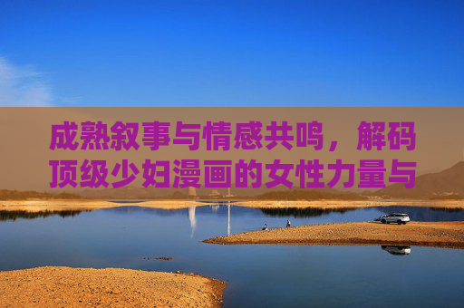 成熟叙事与情感共鸣,解码顶级少妇漫画的女性力量与生活美学,解码少妇漫画,成熟叙事下的女性力量与生活美学 成熟叙事与情感共鸣,解码顶级少妇漫画的女性力量与生活美学,解码少妇漫画,成熟叙事下的女性力量与生活美学