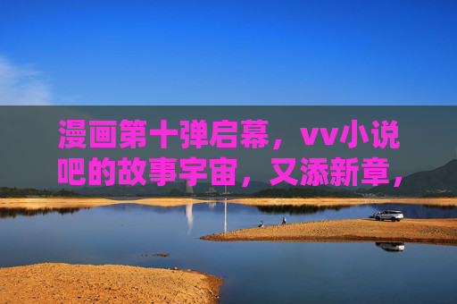 漫画第十弹启幕,vv小说吧的故事宇宙,又添新章,漫画第十弹启幕,vv小说吧故事宇宙再添新章 漫画第十弹启幕,vv小说吧的故事宇宙,又添新章,漫画第十弹启幕,vv小说吧故事宇宙再添新章
