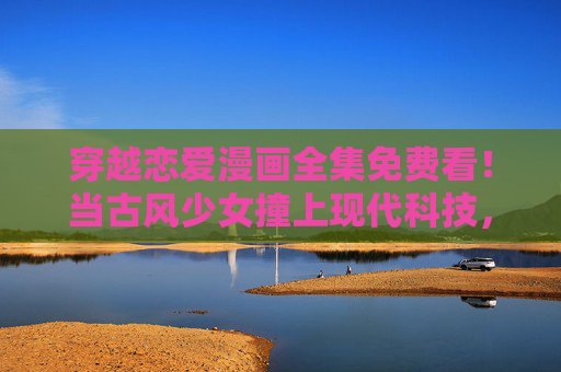穿越恋爱漫画全集免费看!当古风少女撞上现代科技,甜度爆表还不用花钱?古风少女×现代科技!免费甜恋穿越漫画全集 穿越恋爱漫画全集免费看!当古风少女撞上现代科技,甜度爆表还不用花钱?古风少女×现代科技!免费甜恋穿越漫画全集