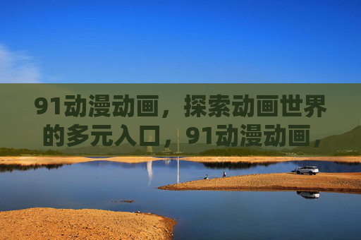 91动漫动画,探索动画世界的多元入口,91动漫动画,探索动画世界的多元入口 91动漫动画,探索动画世界的多元入口,91动漫动画,探索动画世界的多元入口