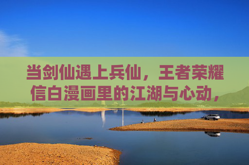 当剑仙遇上兵仙,王者荣耀信白漫画里的江湖与心动,剑仙兵仙江湖遇,信白漫画心动时 当剑仙遇上兵仙,王者荣耀信白漫画里的江湖与心动,剑仙兵仙江湖遇,信白漫画心动时