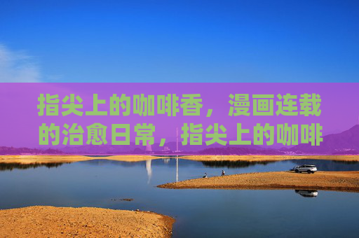指尖上的咖啡香,漫画连载的治愈日常,指尖上的咖啡香,漫画治愈日常 指尖上的咖啡香,漫画连载的治愈日常,指尖上的咖啡香,漫画治愈日常