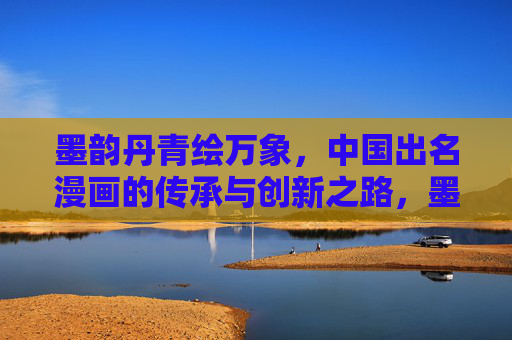 墨韵丹青绘万象,中国出名漫画的传承与创新之路,墨韵丹青绘新篇,中国漫画的传承与创新 墨韵丹青绘万象,中国出名漫画的传承与创新之路,墨韵丹青绘新篇,中国漫画的传承与创新
