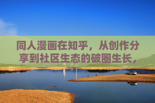 同人漫画在知乎,从创作分享到社区生态的破圈生长,知乎同人漫画,从创作分享到社区生态的破圈生长 同人漫画在知乎,从创作分享到社区生态的破圈生长,知乎同人漫画,从创作分享到社区生态的破圈生长