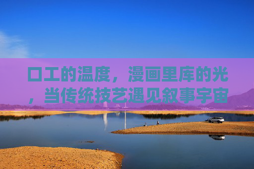 口工的温度,漫画里库的光,当传统技艺遇见叙事宇宙 口工的温度,漫画里库的光,当传统技艺遇见叙事宇宙