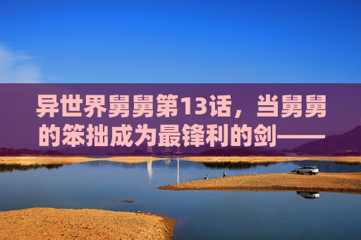 异世界舅舅第13话,当舅舅的笨拙成为最锋利的剑——亲情在异世界的第13次绽放,异世界舅舅,笨拙为刃,亲情作锋 异世界舅舅第13话,当舅舅的笨拙成为最锋利的剑——亲情在异世界的第13次绽放,异世界舅舅,笨拙为刃,亲情作锋