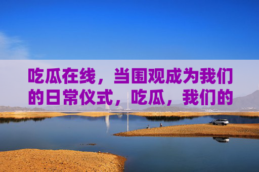 吃瓜在线,当围观成为我们的日常仪式,吃瓜,我们的日常仪式 吃瓜在线,当围观成为我们的日常仪式,吃瓜,我们的日常仪式