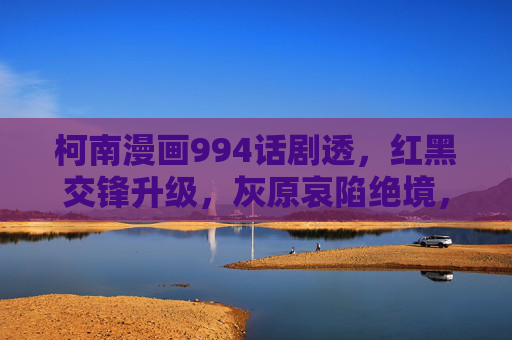 柯南漫画994话剧透，红黑交锋升级，灰原哀陷绝境，琴酒阴谋浮出水面