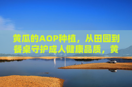 黄瓜的AOP种植,从田园到餐桌守护成人健康品质,黄瓜AOP种植,从田园到餐桌守护成人健康 黄瓜的AOP种植,从田园到餐桌守护成人健康品质,黄瓜AOP种植,从田园到餐桌守护成人健康