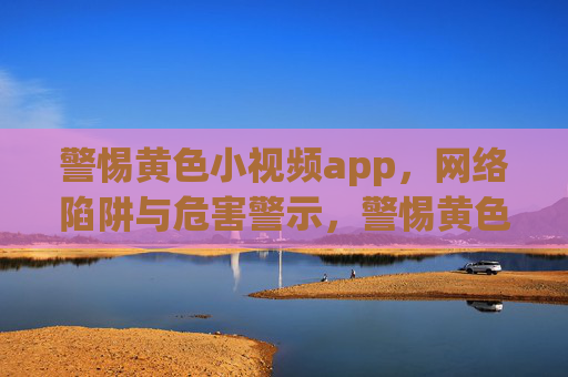 警惕黄色小视频app,网络陷阱与危害警示,警惕黄色小视频app,网络陷阱与危害警示 警惕黄色小视频app,网络陷阱与危害警示,警惕黄色小视频app,网络陷阱与危害警示
