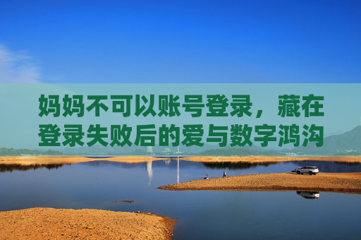 妈妈不可以账号登录，藏在登录失败后的爱与数字鸿沟，妈妈的登录失败，藏在密码后的数字鸿沟与爱