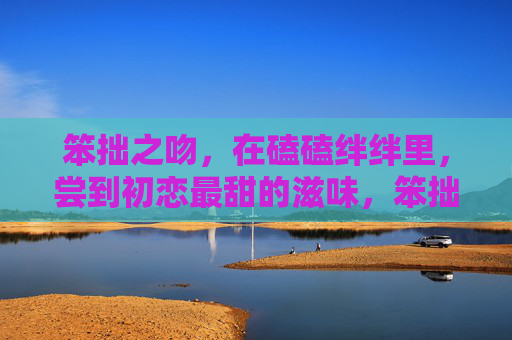 笨拙之吻,在磕磕绊绊里,尝到初恋最甜的滋味,笨拙之吻,磕绊里的初恋甜 笨拙之吻,在磕磕绊绊里,尝到初恋最甜的滋味,笨拙之吻,磕绊里的初恋甜