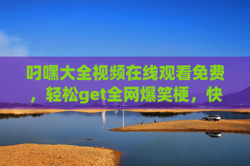 叼嘿大全视频在线观看免费,轻松get全网爆笑梗,快乐不设限!叼嘿大全免费看,爆笑梗轻松get,快乐不设限 叼嘿大全视频在线观看免费,轻松get全网爆笑梗,快乐不设限!叼嘿大全免费看,爆笑梗轻松get,快乐不设限